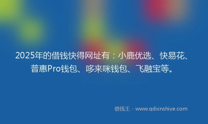 2025年的借钱快得网址有：小鹿优选、快易花、普惠Pro钱包、哆来咪钱包、飞融宝等。