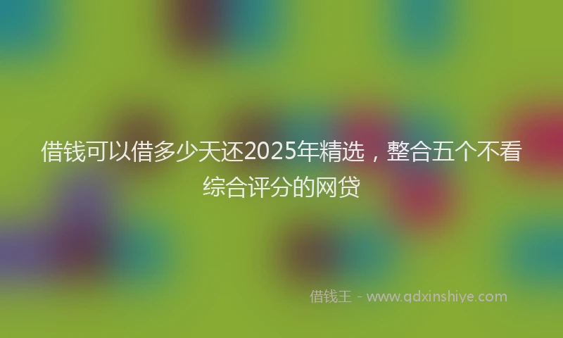借钱可以借多少天还2025年精选，整合五个不看综合评分的网贷