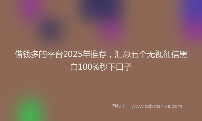 借钱多的平台2025年推荐，汇总五个无视征信黑白100%秒下口子