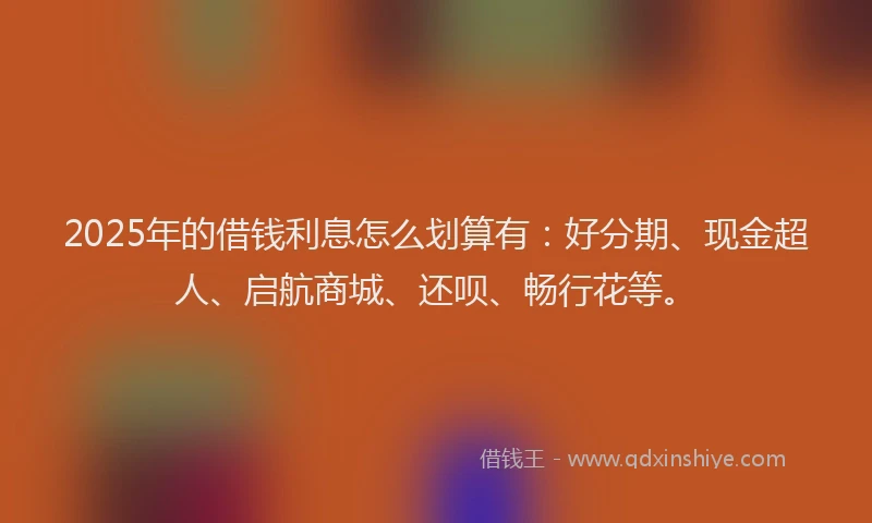 2025年的借钱利息怎么划算有:好分期、现金超人、启航商城、还呗、畅行花等。