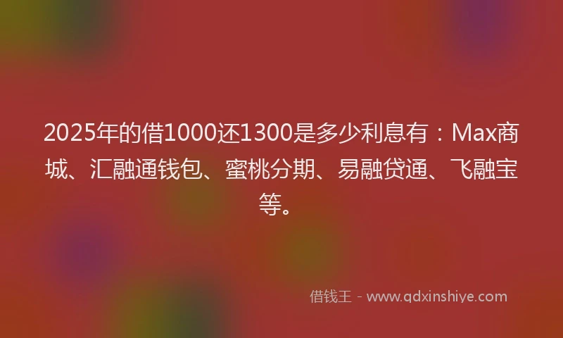 2025年的借1000还1300是多少利息有：Max商城、汇融通钱包、蜜桃分期、易融贷通、飞融宝等。