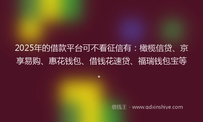 2025年的借款平台可不看征信有：橄榄信贷、京享易购、惠花钱包、借钱花速贷、福瑞钱包宝等。