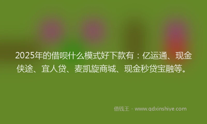 2025年的借呗什么模式好下款有：亿运通、现金侠途、宜人贷、麦凯旋商城、现金秒贷宝融等。