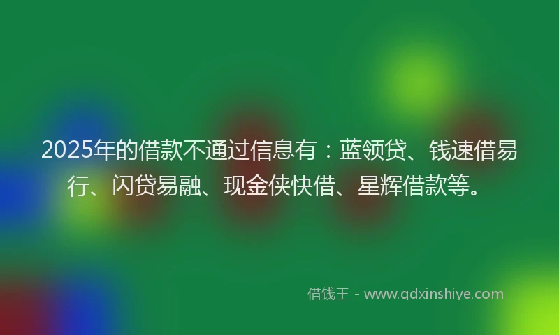 2025年的借款不通过信息有：蓝领贷、钱速借易行、闪贷易融、现金侠快借、星辉借款等。