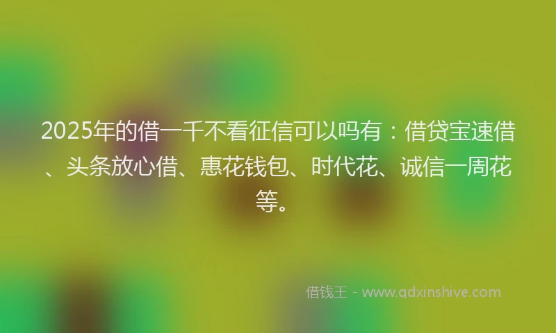 2025年的借一千不看征信可以吗有：借贷宝速借、头条放心借、惠花钱包、时代花、诚信一周花等。