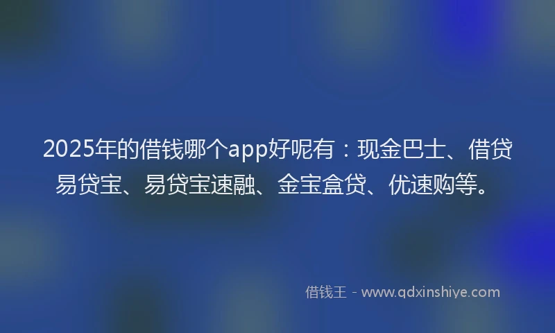 2025年的借钱哪个app好呢有：现金巴士、借贷易贷宝、易贷宝速融、金宝盒贷、优速购等。