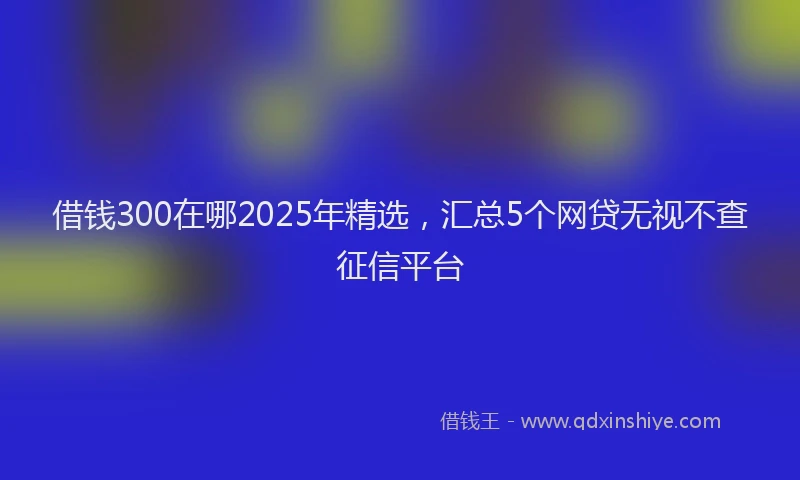 借钱300在哪2025年精选，汇总5个网贷无视不查征信平台