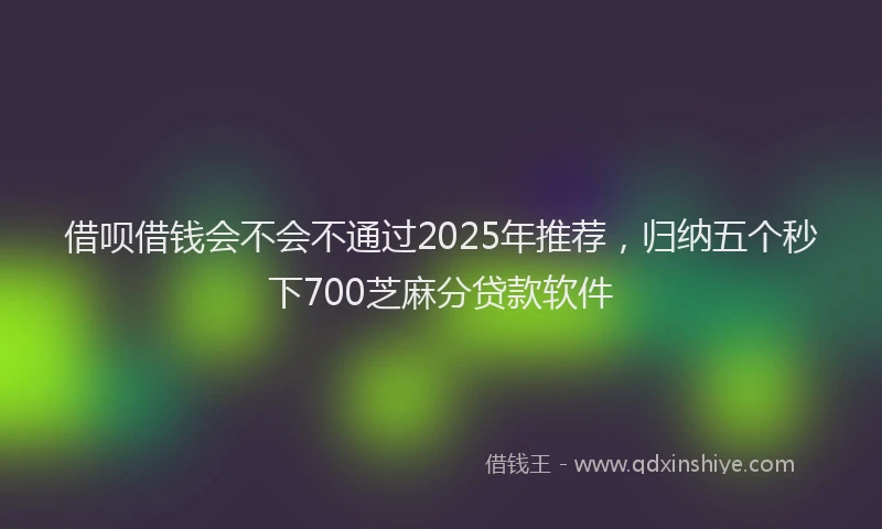 借呗借钱会不会不通过2025年推荐，归纳五个秒下700芝麻分贷款软件