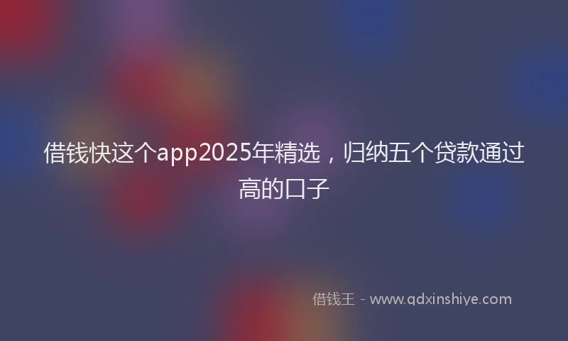 借钱快这个app2025年精选，归纳五个贷款通过高的口子