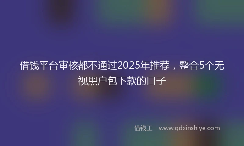 借钱平台审核都不通过2025年推荐，整合5个无视黑户包下款的口子