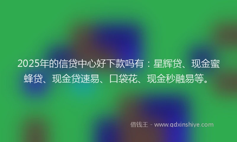 2025年的信贷中心好下款吗有：星辉贷、现金蜜蜂贷、现金贷速易、口袋花、现金秒融易等。