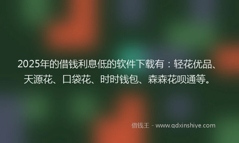2025年的借钱利息低的软件下载有：轻花优品、天源花、口袋花、时时钱包、森森花呗通等。