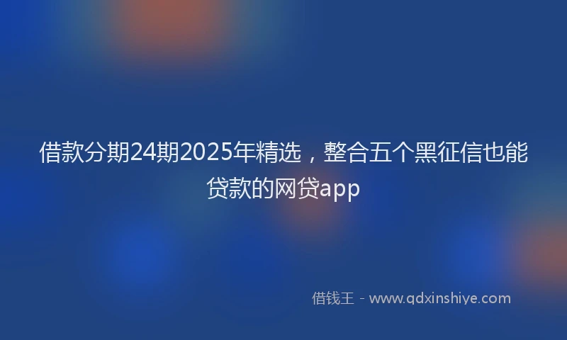 借款分期24期2025年精选，整合五个黑征信也能贷款的网贷app