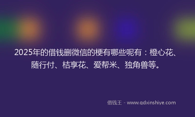 2025年的借钱删微信的梗有哪些呢有：橙心花、随行付、桔享花、爱帮米、独角兽等。