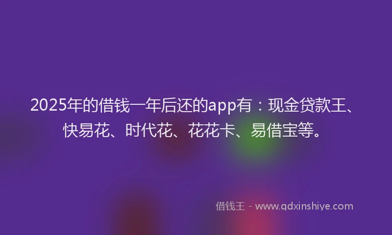 2025年的借钱一年后还的app有：现金贷款王、快易花、时代花、花花卡、易借宝等。
