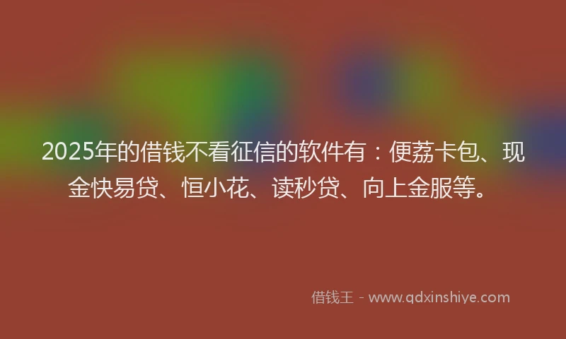 2025年的借钱不看征信的软件有：便荔卡包、现金快易贷、恒小花、读秒贷、向上金服等。
