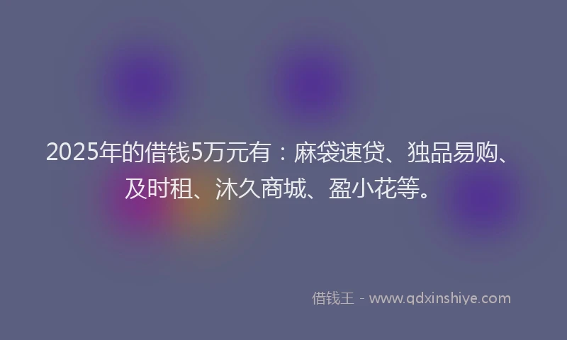 2025年的借钱5万元有:麻袋速贷、独品易购、及时租、沐久商城、盈小花等。