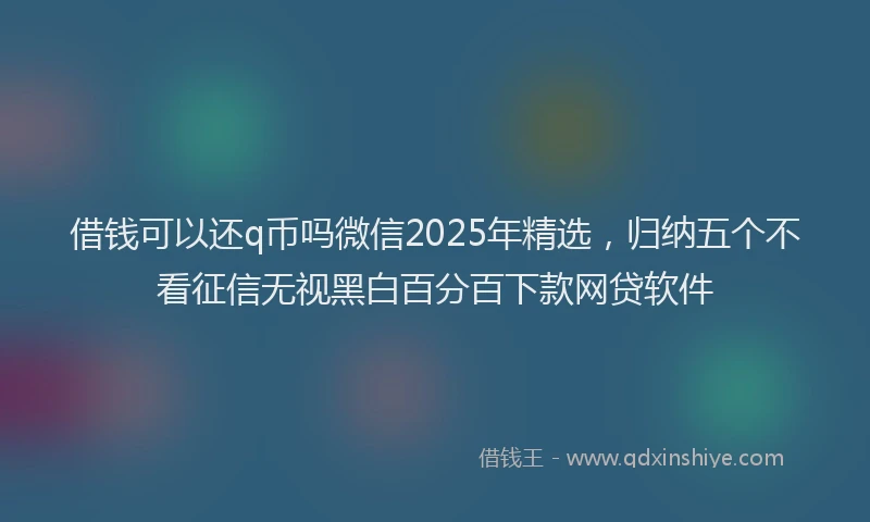 借钱可以还q币吗微信2025年精选，归纳五个不看征信无视黑白百分百下款网贷软件