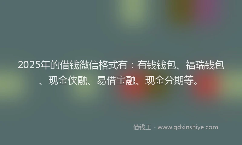 2025年的借钱微信格式有:有钱钱包、福瑞钱包、现金侠融、易借宝融、现金分期等。
