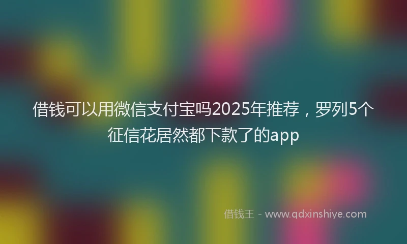 借钱可以用微信支付宝吗2025年推荐，罗列5个征信花居然都下款了的app