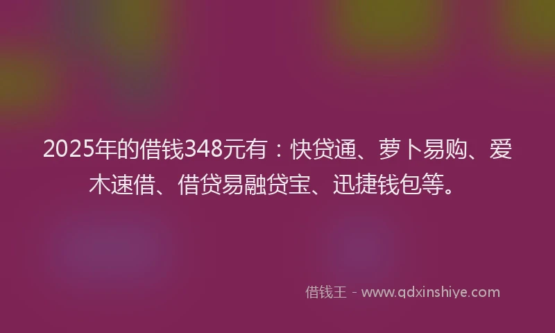 2025年的借钱348元有：快贷通、萝卜易购、爱木速借、借贷易融贷宝、迅捷钱包等。