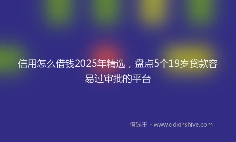 信用怎么借钱2025年精选，盘点5个19岁贷款容易过审批的平台