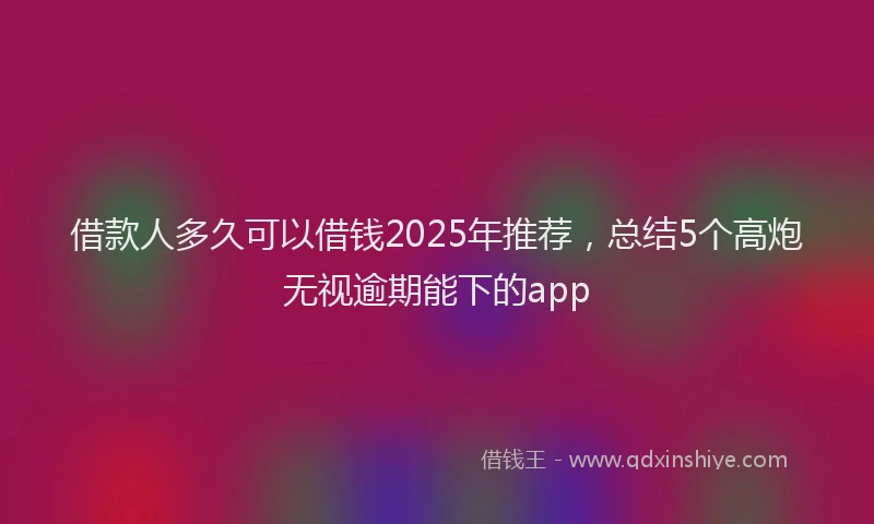 借款人多久可以借钱2025年推荐，总结5个高炮无视逾期能下的app