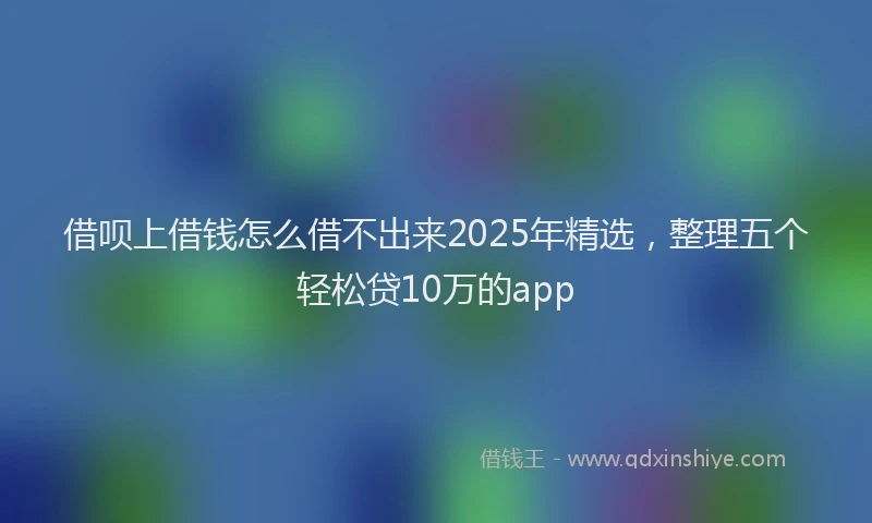 借呗上借钱怎么借不出来2025年精选，整理五个轻松贷10万的app