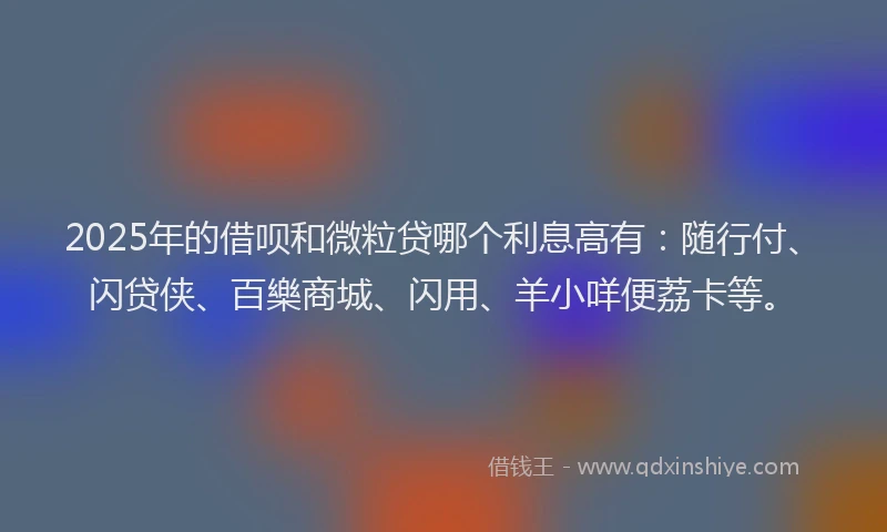 2025年的借呗和微粒贷哪个利息高有：随行付、闪贷侠、百樂商城、闪用、羊小咩便荔卡等。