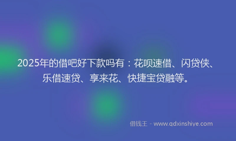2025年的借吧好下款吗有：花呗速借、闪贷侠、乐借速贷、享来花、快捷宝贷融等。