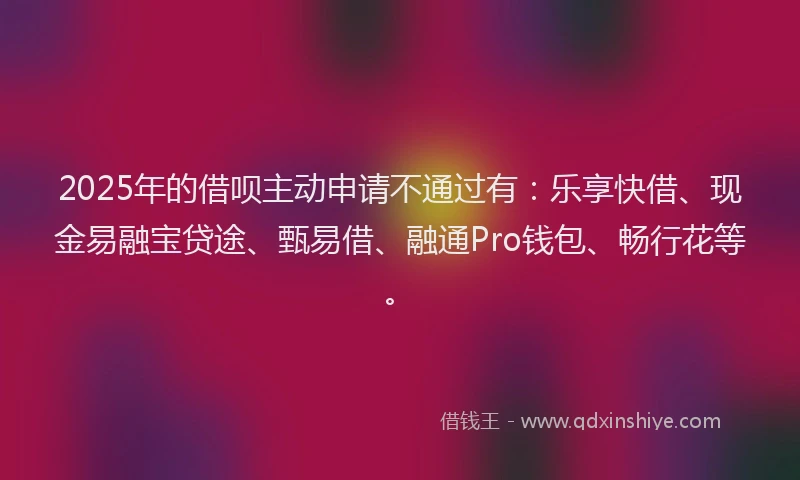 2025年的借呗主动申请不通过有：乐享快借、现金易融宝贷途、甄易借、融通Pro钱包、畅行花等。