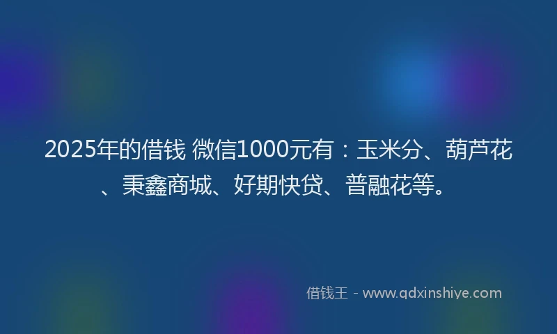 2025年的借钱 微信1000元有：玉米分、葫芦花、秉鑫商城、好期快贷、普融花等。
