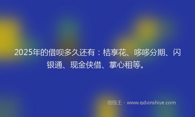 2025年的借呗多久还有：桔享花、哆哆分期、闪银通、现金侠借、掌心租等。