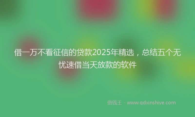 借一万不看征信的贷款2025年精选，总结五个无忧速借当天放款的软件