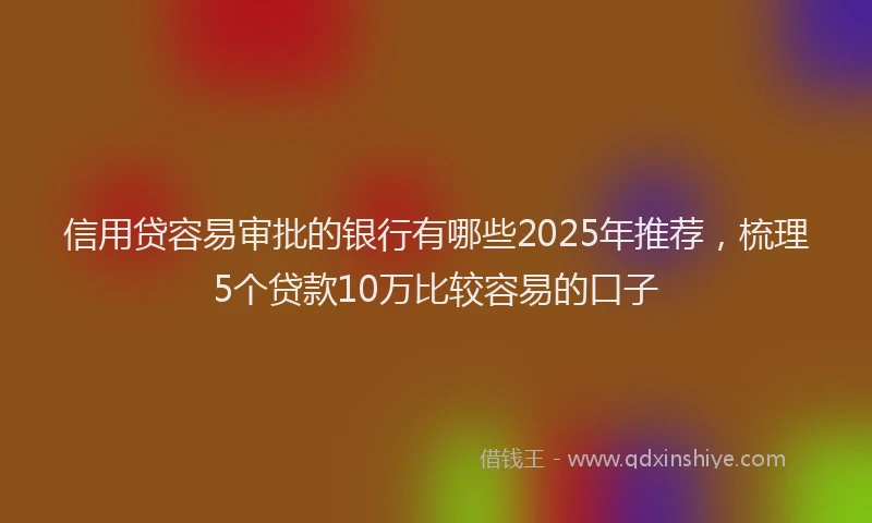 信用贷容易审批的银行有哪些2025年推荐，梳理5个贷款10万比较容易的口子