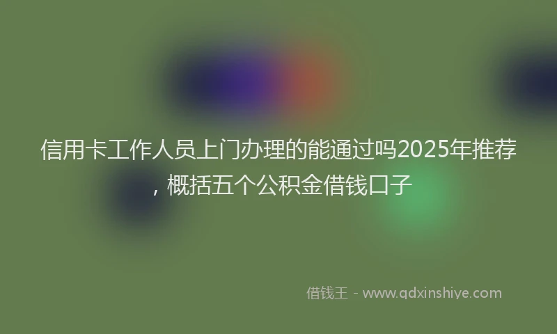 信用卡工作人员上门办理的能通过吗2025年推荐，概括五个公积金借钱口子