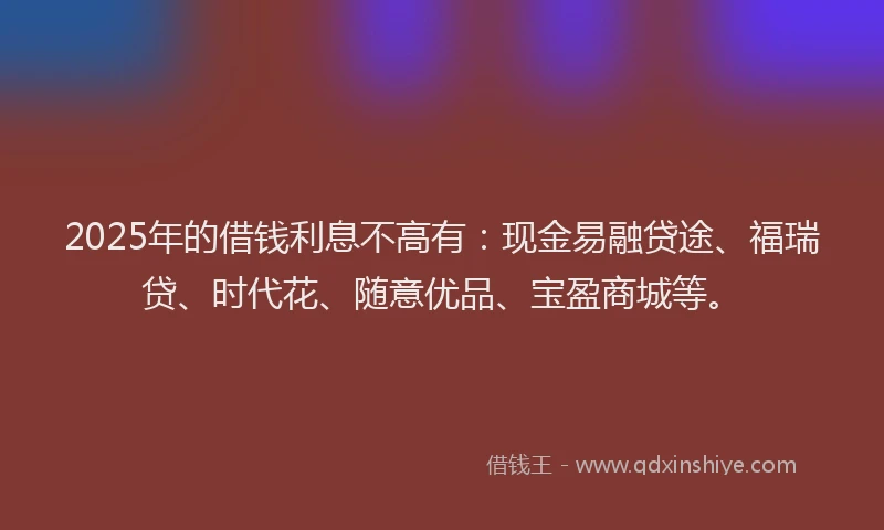 2025年的借钱利息不高有：现金易融贷途、福瑞贷、时代花、随意优品、宝盈商城等。