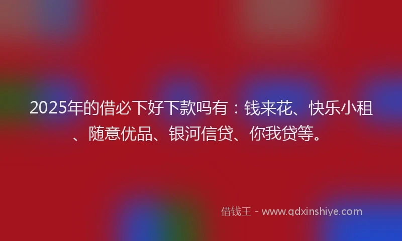 2025年的借必下好下款吗有：钱来花、快乐小租、随意优品、银河信贷、你我贷等。