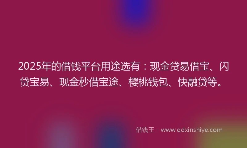2025年的借钱平台用途选有：现金贷易借宝、闪贷宝易、现金秒借宝途、樱桃钱包、快融贷等。
