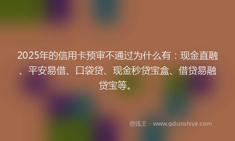 2025年的信用卡预审不通过为什么有：现金直融、平安易借、口袋贷、现金秒贷宝盒、借贷易融贷宝等。
