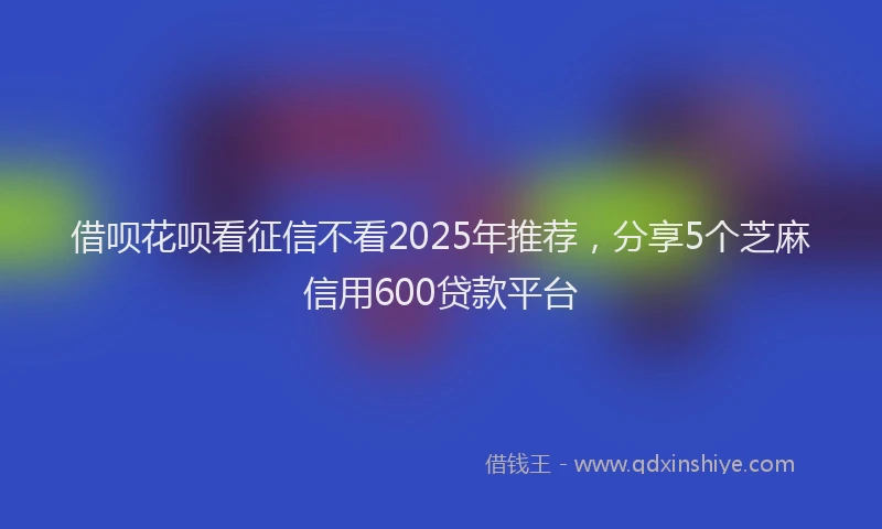借呗花呗看征信不看2025年推荐,分享5个芝麻信用600贷款平台