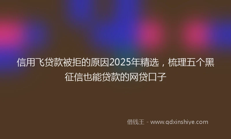 信用飞贷款被拒的原因2025年精选，梳理五个黑征信也能贷款的网贷口子