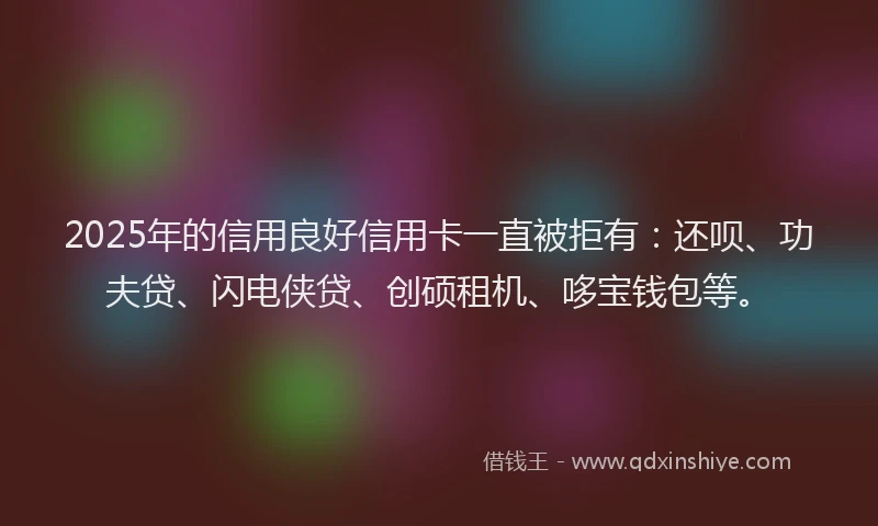 2025年的信用良好信用卡一直被拒有：还呗、功夫贷、闪电侠贷、创硕租机、哆宝钱包等。