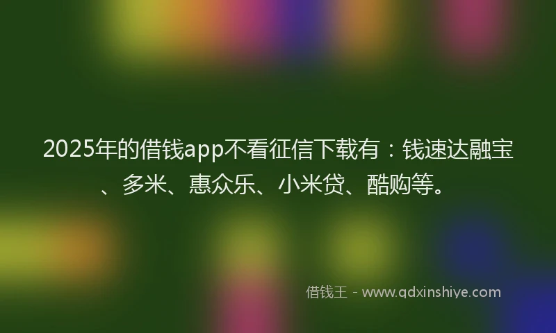 2025年的借钱app不看征信下载有：钱速达融宝、多米、惠众乐、小米贷、酷购等。