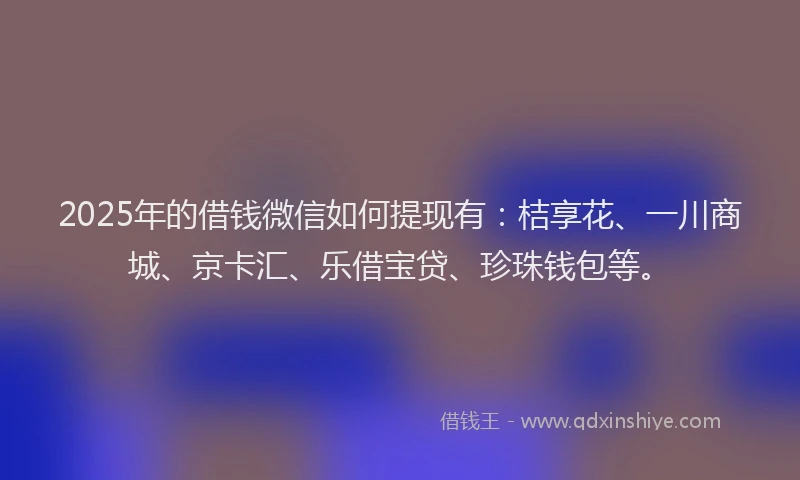 2025年的借钱微信如何提现有：桔享花、一川商城、京卡汇、乐借宝贷、珍珠钱包等。