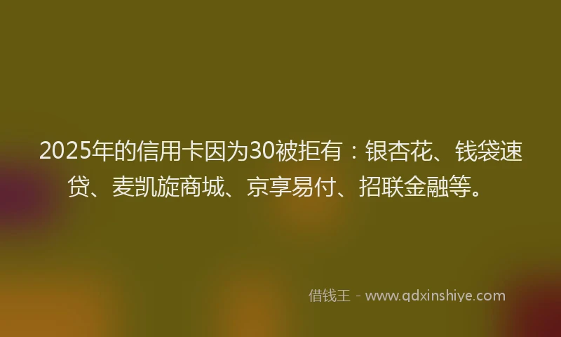 2025年的信用卡因为30被拒有：银杏花、钱袋速贷、麦凯旋商城、京享易付、招联金融等。