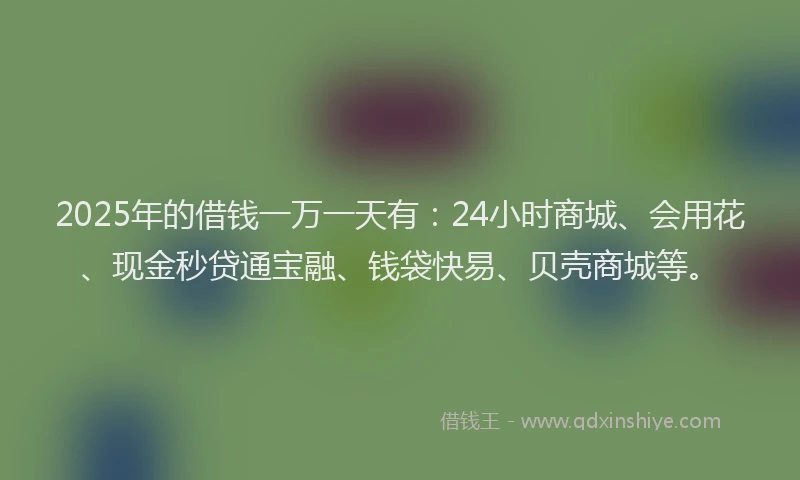 2025年的借钱一万一天有：24小时商城、会用花、现金秒贷通宝融、钱袋快易、贝壳商城等。