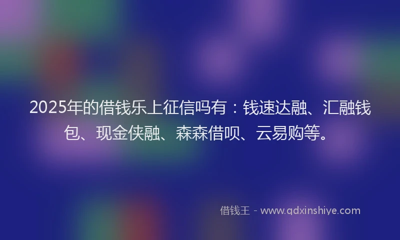2025年的借钱乐上征信吗有：钱速达融、汇融钱包、现金侠融、森森借呗、云易购等。