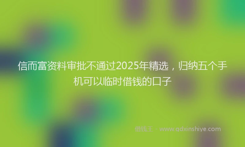 信而富资料审批不通过2025年精选，归纳五个手机可以临时借钱的口子