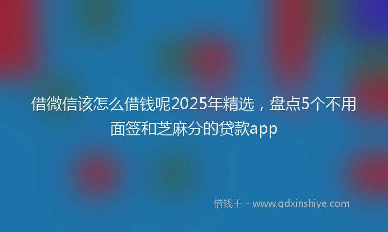 借微信该怎么借钱呢2025年精选，盘点5个不用面签和芝麻分的贷款app